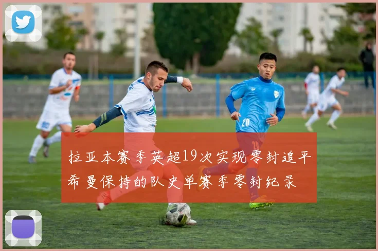拉亚本赛季英超19次实现零封追平希曼保持的队史单赛季零封纪录